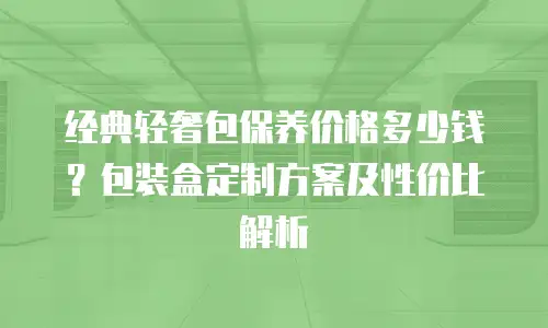 经典轻奢包保养价格多少钱？包装盒定制方案及性价比解析