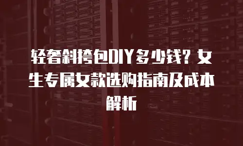 轻奢斜挎包DIY多少钱？女生专属女款选购指南及成本解析