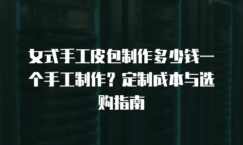女式手工皮包制作多少钱一个手工制作？定制成本与选购指南