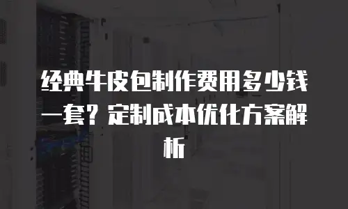 经典牛皮包制作费用多少钱一套？定制成本优化方案解析