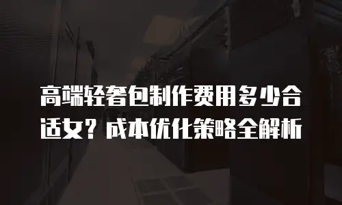 高端轻奢包制作费用多少合适女？成本优化策略全解析