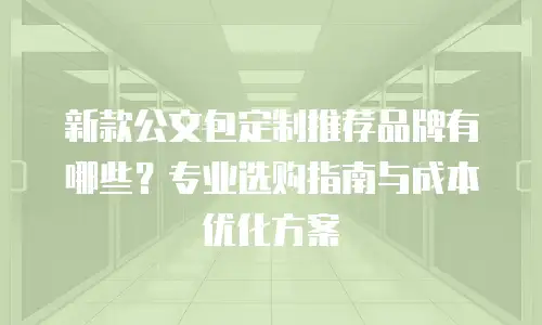 新款公文包定制推荐品牌有哪些？专业选购指南与成本优化方案
