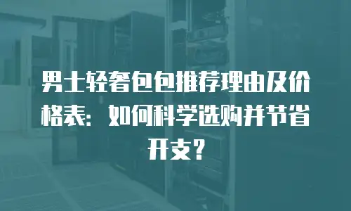 男士轻奢包包推荐理由及价格表：如何科学选购并节省开支？