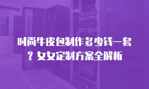 时尚牛皮包制作多少钱一套？女女定制方案全解析