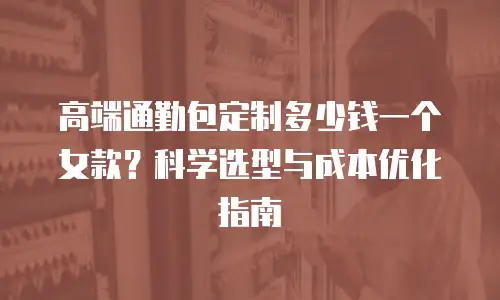 高端通勤包定制多少钱一个女款？科学选型与成本优化指南