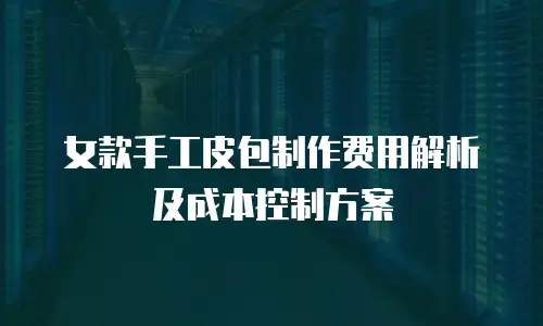 女款手工皮包制作费用解析及成本控制方案
