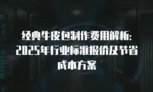 经典牛皮包制作费用解析：2025年行业标准报价及节省成本方案