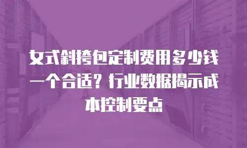 女式斜挎包定制费用多少钱一个合适？行业数据揭示成本控制要点