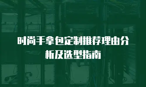 时尚手拿包定制推荐理由分析及选型指南