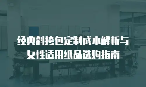 经典斜挎包定制成本解析与女性适用纸品选购指南