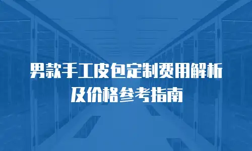 男款手工皮包定制费用解析及价格参考指南