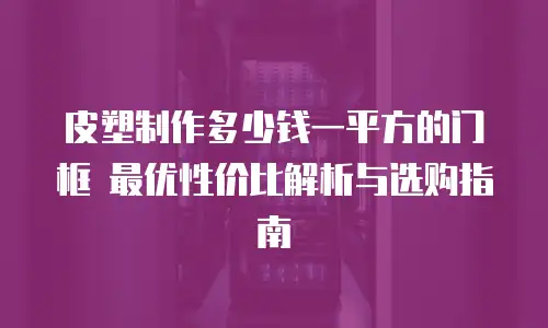 皮塑制作多少钱一平方的门框 最优性价比解析与选购指南
