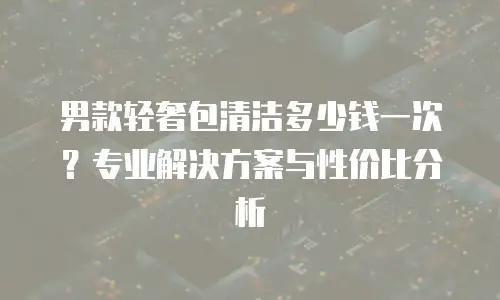 男款轻奢包清洁多少钱一次？专业解决方案与性价比分析