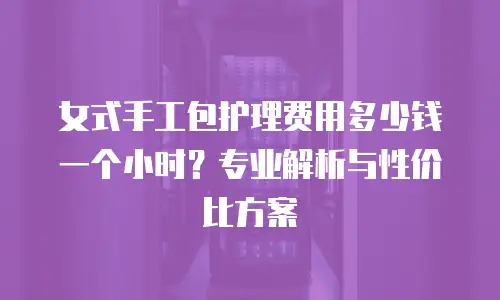 女式手工包护理费用多少钱一个小时？专业解析与性价比方案