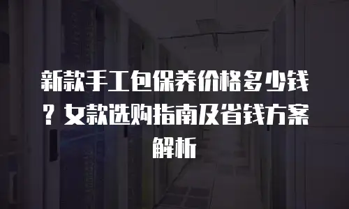 新款手工包保养价格多少钱？女款选购指南及省钱方案解析