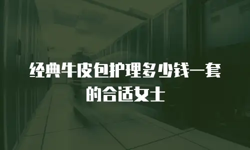 经典牛皮包护理多少钱一套的合适女士