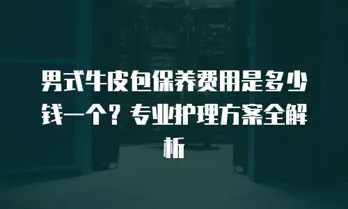 男式牛皮包保养费用是多少钱一个？专业护理方案全解析