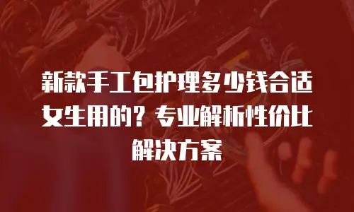 新款手工包护理多少钱合适女生用的？专业解析性价比解决方案