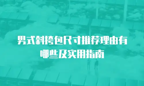 男式斜挎包尺寸推荐理由有哪些及实用指南