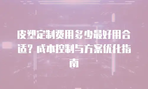 皮塑定制费用多少最好用合适？成本控制与方案优化指南