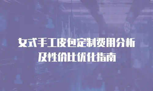 女式手工皮包定制费用分析及性价比优化指南