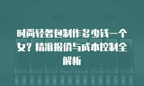 时尚轻奢包制作多少钱一个女？精准报价与成本控制全解析