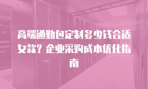 高端通勤包定制多少钱合适女款？企业采购成本优化指南