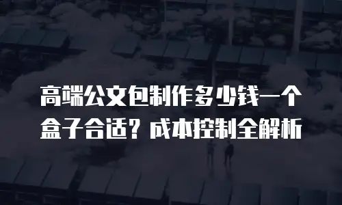 高端公文包制作多少钱一个盒子合适？成本控制全解析