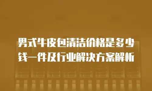 男式牛皮包清洁价格是多少钱一件及行业解决方案解析