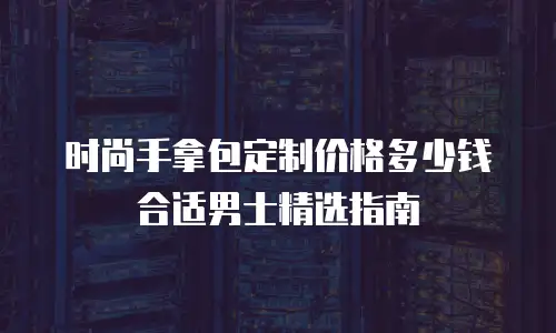 时尚手拿包定制价格多少钱合适男士精选指南