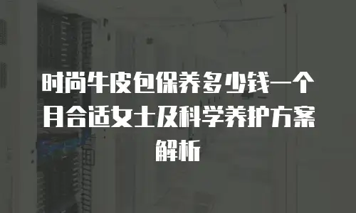 时尚牛皮包保养多少钱一个月合适女士及科学养护方案解析
