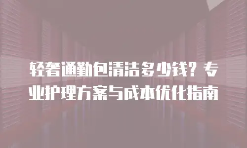 轻奢通勤包清洁多少钱？专业护理方案与成本优化指南