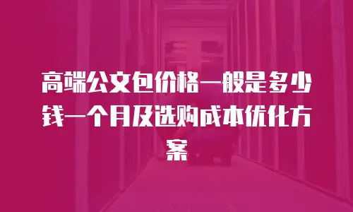 高端公文包价格一般是多少钱一个月及选购成本优化方案