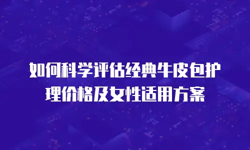 如何科学评估经典牛皮包护理价格及女性适用方案