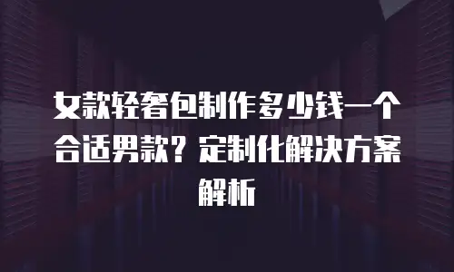 女款轻奢包制作多少钱一个合适男款？定制化解决方案解析
