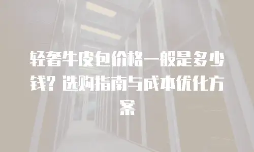 轻奢牛皮包价格一般是多少钱？选购指南与成本优化方案