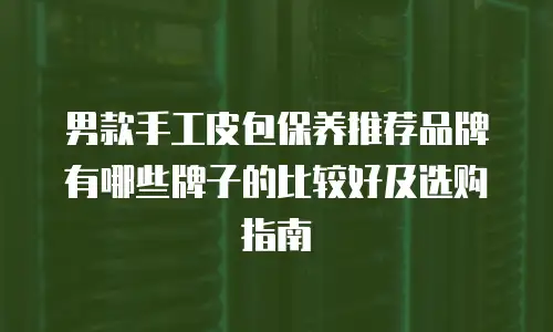 男款手工皮包保养推荐品牌有哪些牌子的比较好及选购指南