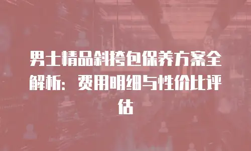 男士精品斜挎包保养方案全解析：费用明细与性价比评估