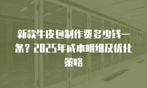 新款牛皮包制作费多少钱一条？2025年成本明细及优化策略