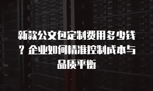 新款公文包定制费用多少钱？企业如何精准控制成本与品质平衡