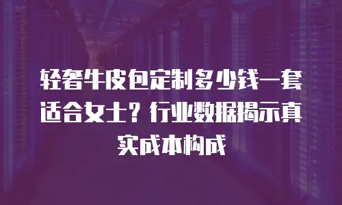 轻奢牛皮包定制多少钱一套适合女士？行业数据揭示真实成本构成