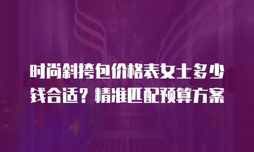 时尚斜挎包价格表女士多少钱合适？精准匹配预算方案
