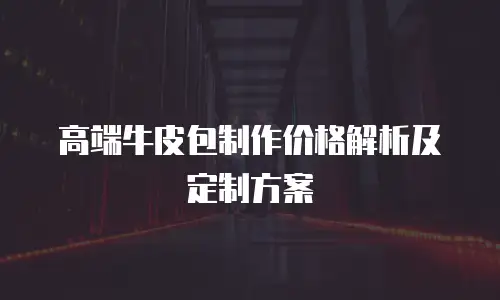 高端牛皮包制作价格解析及定制方案