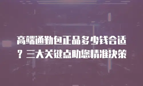 高端通勤包正品多少钱合适？三大关键点助您精准决策