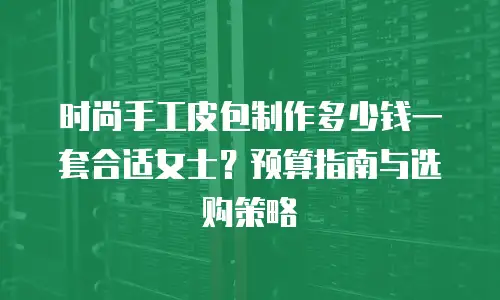 时尚手工皮包制作多少钱一套合适女士？预算指南与选购策略