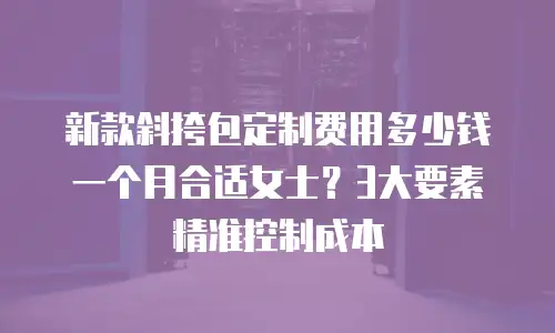 新款斜挎包定制费用多少钱一个月合适女士？3大要素精准控制成本