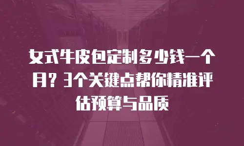 女式牛皮包定制多少钱一个月？3个关键点帮你精准评估预算与品质