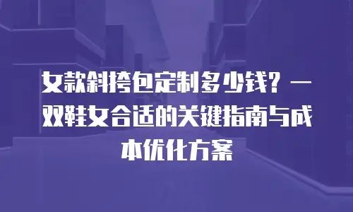 女款斜挎包定制多少钱？一双鞋女合适的关键指南与成本优化方案