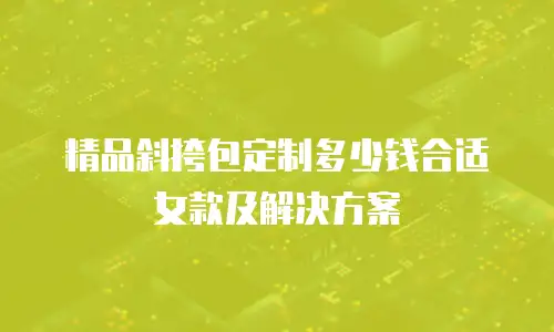 精品斜挎包定制多少钱合适女款及解决方案