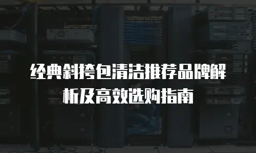 经典斜挎包清洁推荐品牌解析及高效选购指南